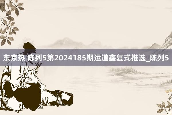 东京热 陈列5第2024185期运道鑫复式推选_陈列5