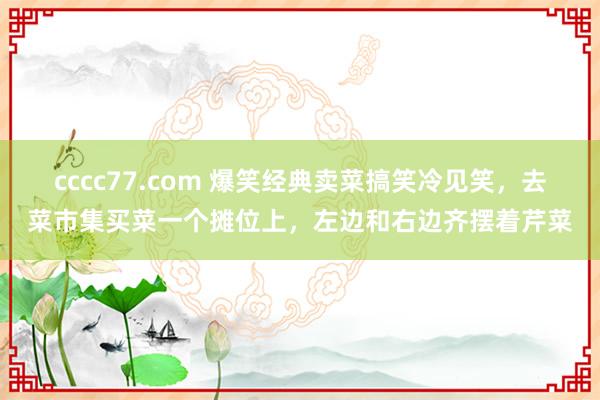 cccc77.com 爆笑经典卖菜搞笑冷见笑，去菜市集买菜一个摊位上，左边和右边齐摆着芹菜