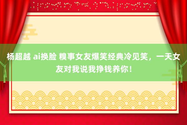 杨超越 ai换脸 糗事女友爆笑经典冷见笑，一天女友对我说我挣钱养你！