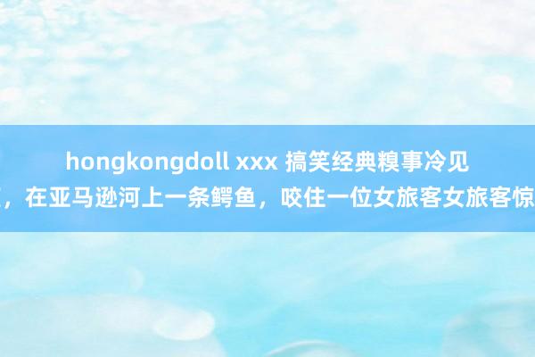 hongkongdoll xxx 搞笑经典糗事冷见笑，在亚马逊河上一条鳄鱼，咬住一位女旅客女旅客惊叫