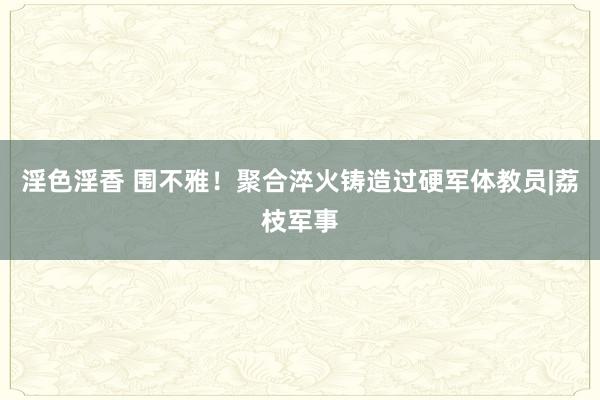 淫色淫香 围不雅！聚合淬火铸造过硬军体教员|荔枝军事