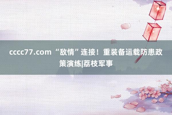 cccc77.com “敌情”连接！重装备运载防患政策演练|荔枝军事