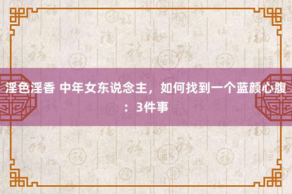 淫色淫香 中年女东说念主，如何找到一个蓝颜心腹：3件事