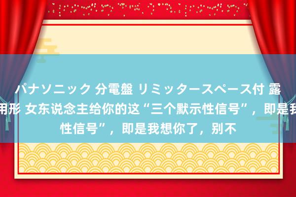 パナソニック 分電盤 リミッタースペース付 露出・半埋込両用形 女东说念主给你的这“三个默示性信号”，即是我想你了，别不