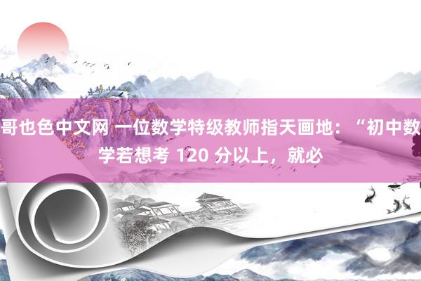 哥也色中文网 一位数学特级教师指天画地：“初中数学若想考 120 分以上，就必