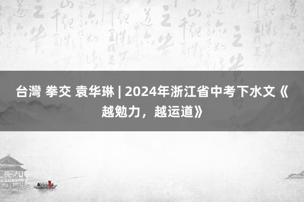 台灣 拳交 袁华琳 | 2024年浙江省中考下水文《越勉力，越运道》