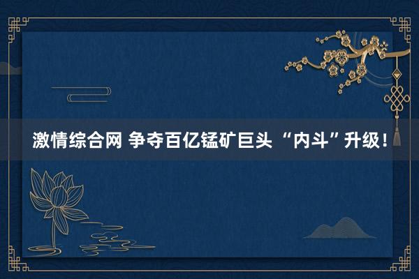 激情综合网 争夺百亿锰矿巨头 “内斗”升级！