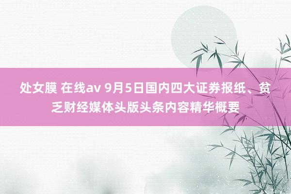 处女膜 在线av 9月5日国内四大证券报纸、贫乏财经媒体头版头条内容精华概要