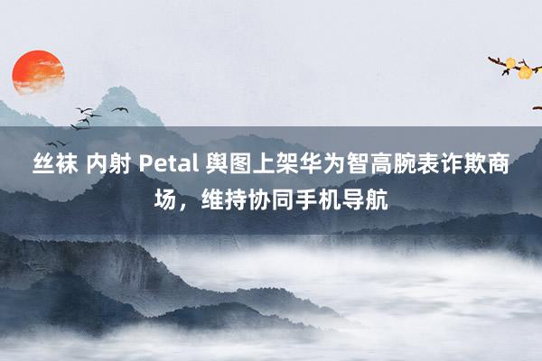 丝袜 内射 Petal 舆图上架华为智高腕表诈欺商场，维持协同手机导航