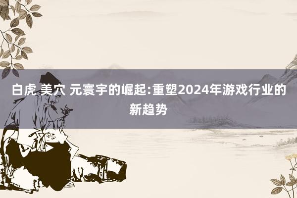 白虎 美穴 元寰宇的崛起:重塑2024年游戏行业的新趋势