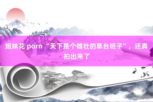 姐妹花 porn “天下是个雄壮的草台班子”，还真拍出来了