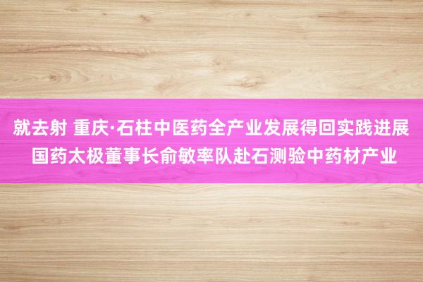 就去射 重庆·石柱中医药全产业发展得回实践进展 国药太极董事长俞敏率队赴石测验中药材产业