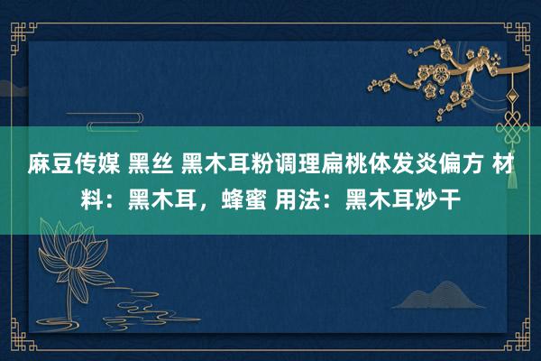 麻豆传媒 黑丝 黑木耳粉调理扁桃体发炎偏方 材料：黑木耳，蜂蜜 用法：黑木耳炒干