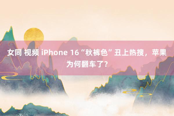 女同 视频 iPhone 16“秋裤色”丑上热搜，苹果为何翻车了？