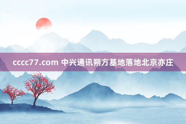 cccc77.com 中兴通讯朔方基地落地北京亦庄