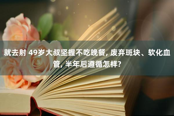 就去射 49岁大叔坚握不吃晚餐， 废弃斑块、软化血管， 半年后遵循怎样?