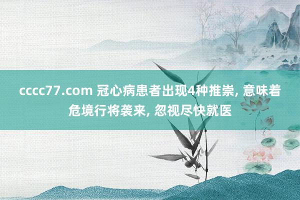 cccc77.com 冠心病患者出现4种推崇， 意味着危境行将袭来， 忽视尽快就医