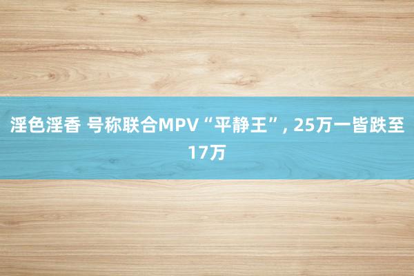 淫色淫香 号称联合MPV“平静王”， 25万一皆跌至17万