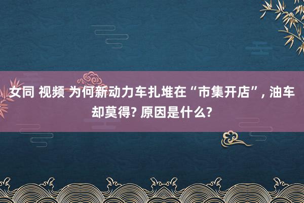 女同 视频 为何新动力车扎堆在“市集开店”， 油车却莫得? 原因是什么?