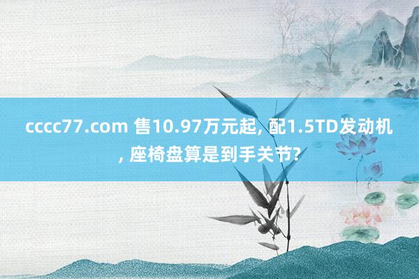 cccc77.com 售10.97万元起， 配1.5TD发动机， 座椅盘算是到手关节?