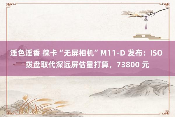 淫色淫香 徕卡“无屏相机”M11-D 发布：ISO 拨盘取代深远屏估量打算，73800 元