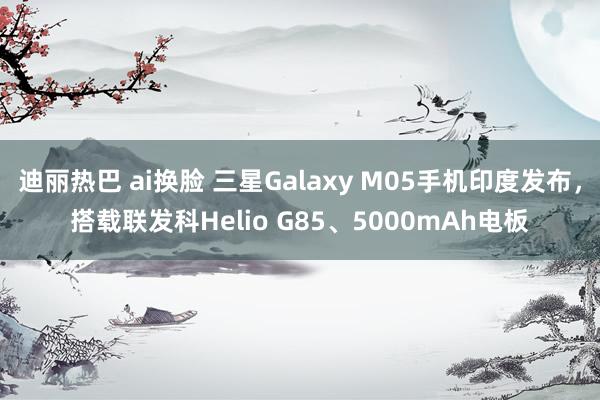 迪丽热巴 ai换脸 三星Galaxy M05手机印度发布，搭载联发科Helio G85、5000mAh电板