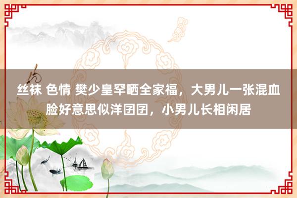 丝袜 色情 樊少皇罕晒全家福，大男儿一张混血脸好意思似洋囝囝，小男儿长相闲居