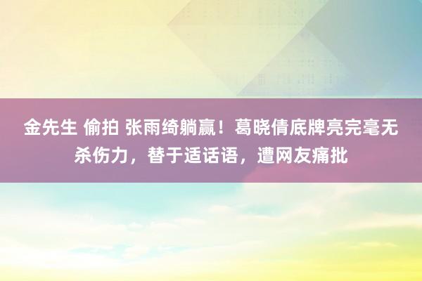 金先生 偷拍 张雨绮躺赢！葛晓倩底牌亮完毫无杀伤力，替于适话语，遭网友痛批