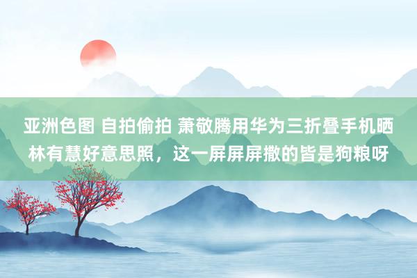 亚洲色图 自拍偷拍 萧敬腾用华为三折叠手机晒林有慧好意思照，这一屏屏屏撒的皆是狗粮呀