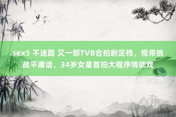 sex5 不迷路 又一部TVB合拍剧定档，视帝挑战平庸话，34岁女星首拍大程序情欲戏