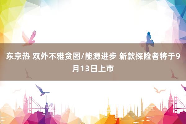 东京热 双外不雅贪图/能源进步 新款探险者将于9月13日上市