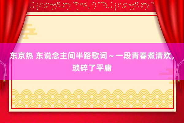 东京热 东说念主间半路歌词～一段青春煮清欢，琐碎了平庸