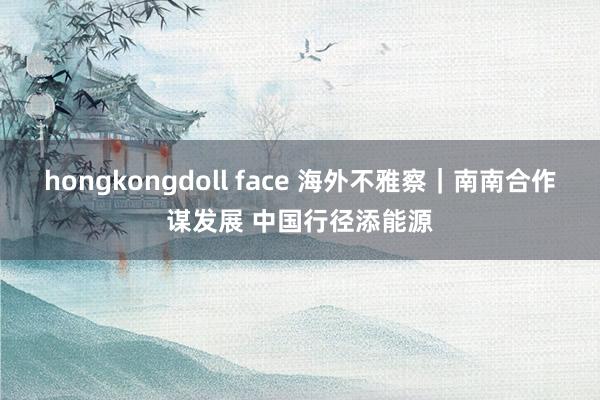 hongkongdoll face 海外不雅察｜南南合作谋发展 中国行径添能源