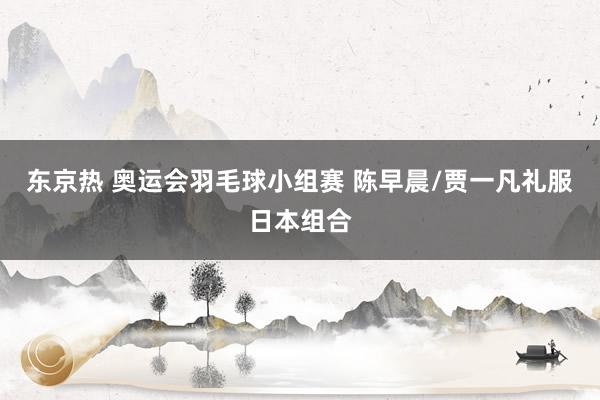 东京热 奥运会羽毛球小组赛 陈早晨/贾一凡礼服日本组合