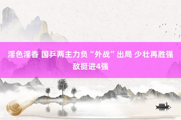 淫色淫香 国乒两主力负“外战”出局 少壮再胜强敌挺进4强