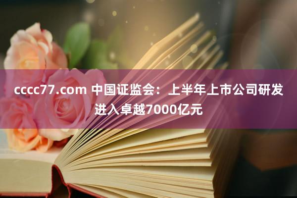 cccc77.com 中国证监会：上半年上市公司研发进入卓越7000亿元