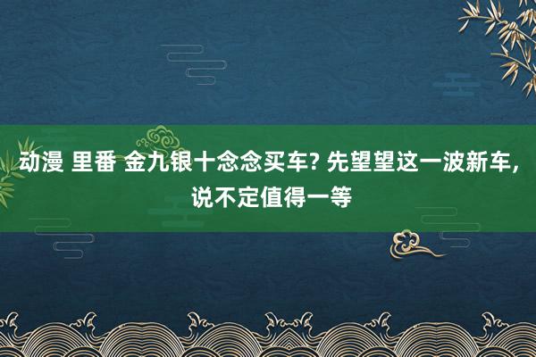 动漫 里番 金九银十念念买车? 先望望这一波新车， 说不定值得一等