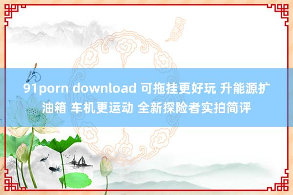 91porn download 可拖挂更好玩 升能源扩油箱 车机更运动 全新探险者实拍简评