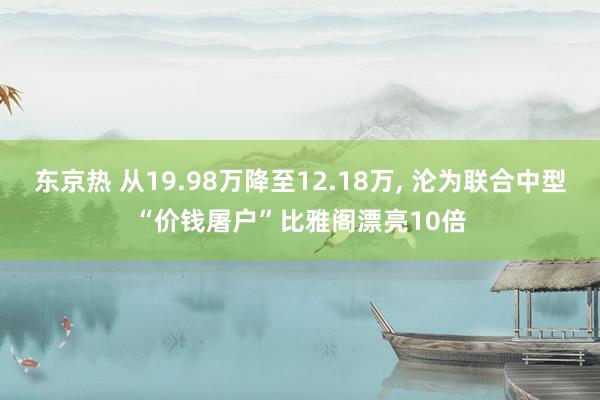 东京热 从19.98万降至12.18万， 沦为联合中型“价钱屠户”比雅阁漂亮10倍