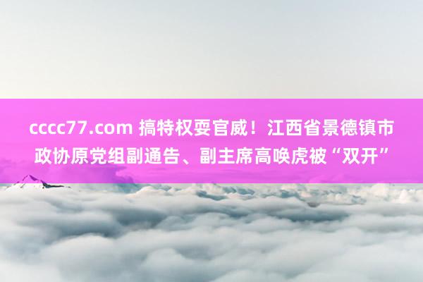 cccc77.com 搞特权耍官威！江西省景德镇市政协原党组副通告、副主席高唤虎被“双开”