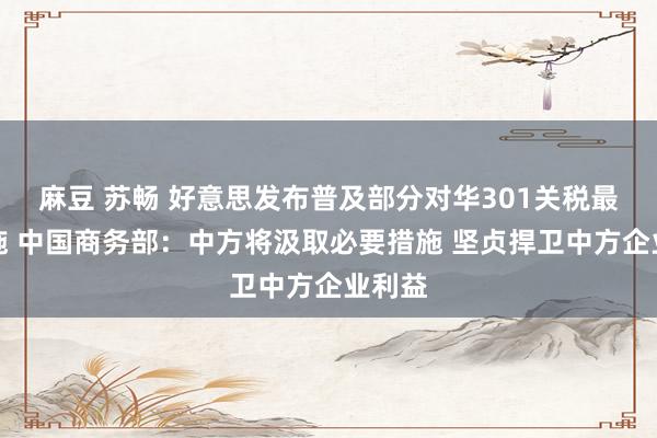 麻豆 苏畅 好意思发布普及部分对华301关税最终措施 中国商务部：中方将汲取必要措施 坚贞捍卫中方企业利益