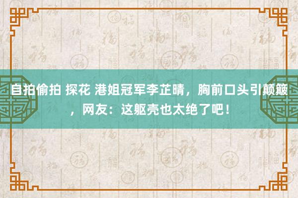 自拍偷拍 探花 港姐冠军李芷晴，胸前口头引颠簸，网友：这躯壳也太绝了吧！