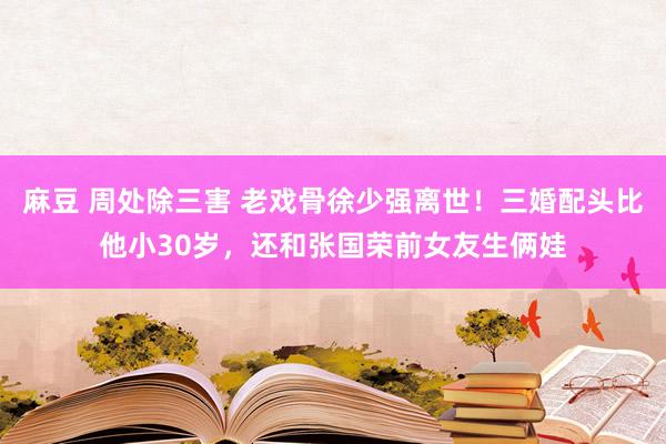 麻豆 周处除三害 老戏骨徐少强离世！三婚配头比他小30岁，还和张国荣前女友生俩娃