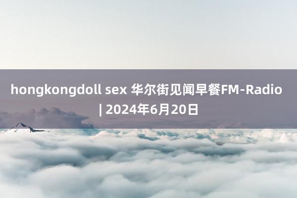 hongkongdoll sex 华尔街见闻早餐FM-Radio | 2024年6月20日