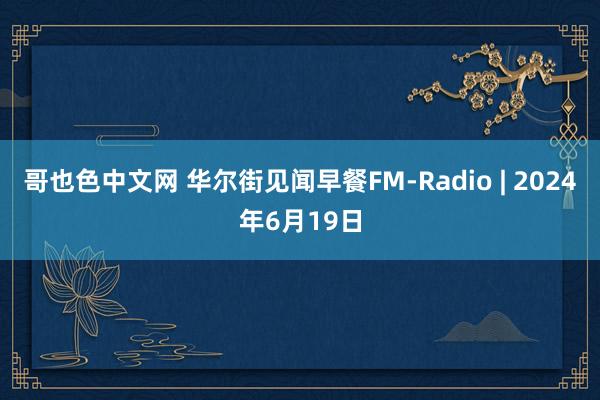 哥也色中文网 华尔街见闻早餐FM-Radio | 2024年6月19日