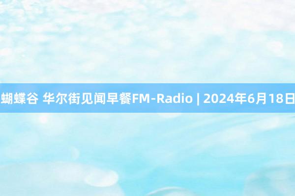 蝴蝶谷 华尔街见闻早餐FM-Radio | 2024年6月18日