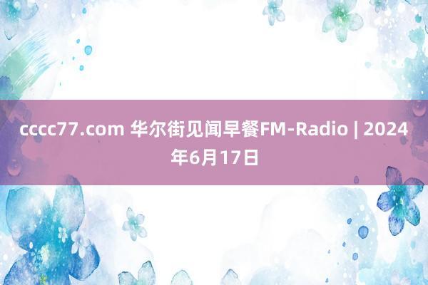 cccc77.com 华尔街见闻早餐FM-Radio | 2024年6月17日