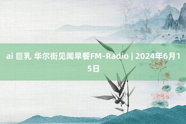 ai 巨乳 华尔街见闻早餐FM-Radio | 2024年6月15日