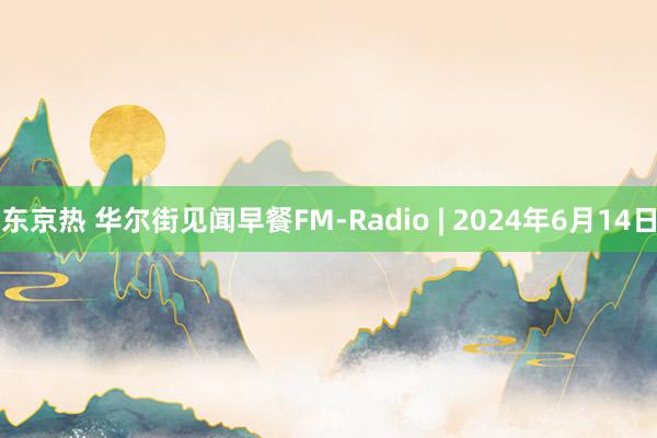 东京热 华尔街见闻早餐FM-Radio | 2024年6月14日