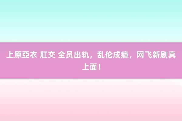 上原亞衣 肛交 全员出轨，乱伦成瘾，网飞新剧真上面！